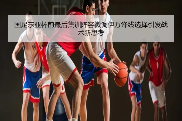 国足东亚杯前最后集训阵容微调伊万锋线选择引发战术新思考