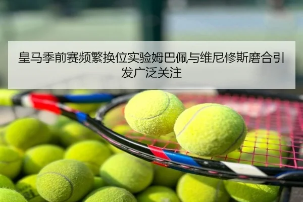 皇马季前赛频繁换位实验姆巴佩与维尼修斯磨合引发广泛关注