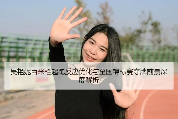 吴艳妮百米栏起跑反应优化与全国锦标赛夺牌前景深度解析