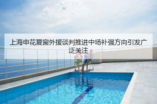 上海申花夏窗外援谈判推进中场补强方向引发广泛关注